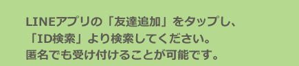LINEアプリの「友達追加」をタップし、「ID検索」より検索してください。匿名でも受け付けることが可能です。