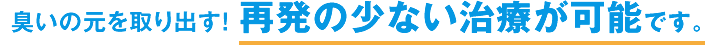 臭いの元を全て取り出す! 再発の少ない治療が可能です。