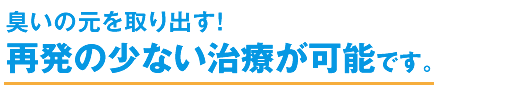 臭いの元を全て取り出す! 再発の少ない治療が可能です。