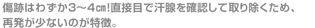 傷跡はわずか3~4㎝!直接目で汗腺を確認して取り除くため、再発が少ないのが特徴。