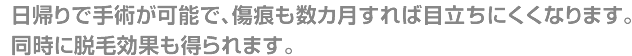 日帰りで手術が可能で、傷痕も数カ月すれば目立にくくなります。同時に脱毛効果も得られます。