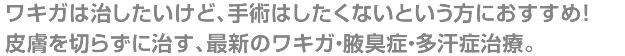 ワキガは治したいけど、手術はしたくないという方におすすめ!